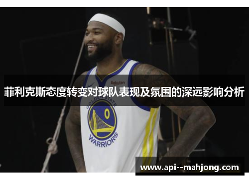 菲利克斯态度转变对球队表现及氛围的深远影响分析