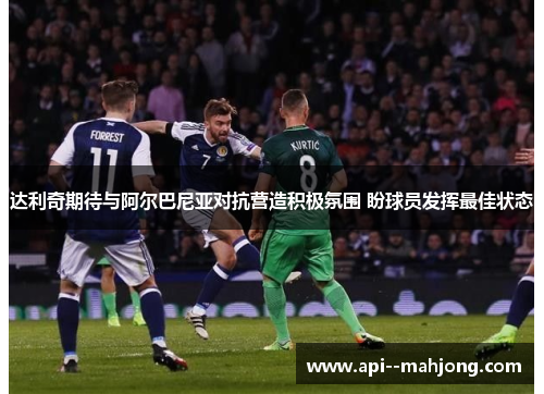 达利奇期待与阿尔巴尼亚对抗营造积极氛围 盼球员发挥最佳状态