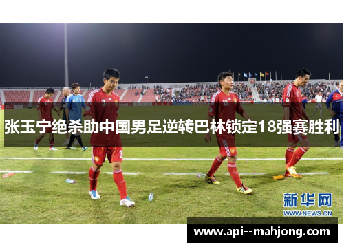 张玉宁绝杀助中国男足逆转巴林锁定18强赛胜利